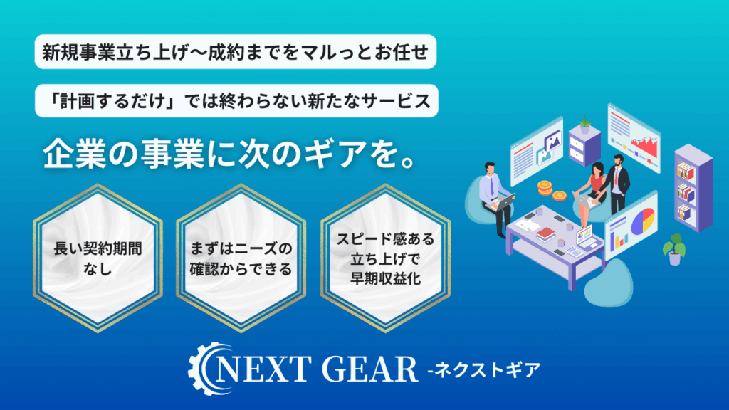 新規事業立ち上げ~成約までをマルっとお任せ
「計画するだけ」では終わらない新たなサービス
企業の事業に次のギアを。
長い契約期間なし
まずはニーズの確認からできる
スピード感ある立ち上げで早期収益化
NEXT GEAR - ネクストギア